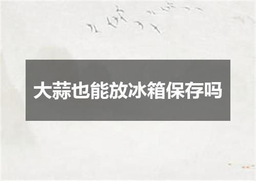 大蒜也能放冰箱保存吗