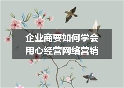 企业商要如何学会用心经营网络营销