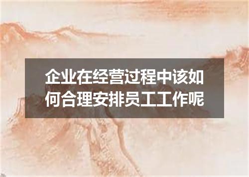 企业在经营过程中该如何合理安排员工工作呢