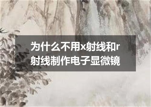 为什么不用x射线和r射线制作电子显微镜