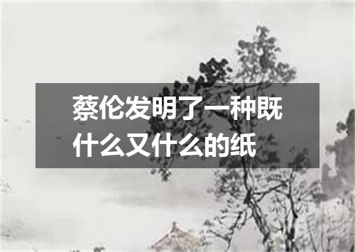 蔡伦发明了一种既什么又什么的纸