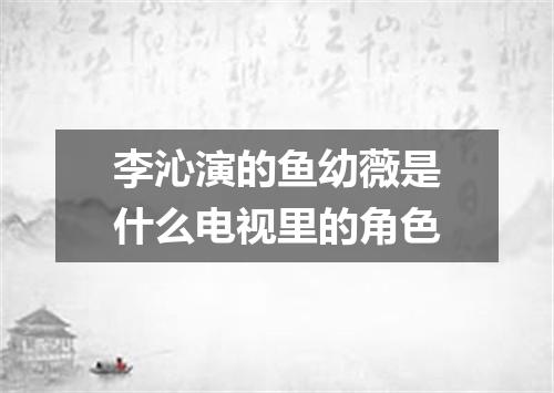 李沁演的鱼幼薇是什么电视里的角色