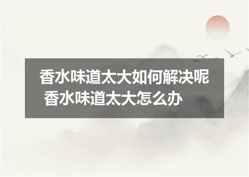 香水味道太大如何解决呢 香水味道太大怎么办