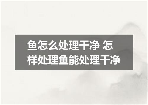 鱼怎么处理干净 怎样处理鱼能处理干净