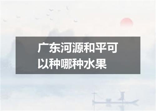 广东河源和平可以种哪种水果