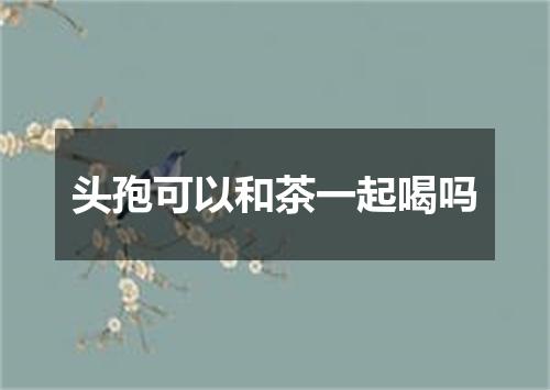 头孢可以和茶一起喝吗