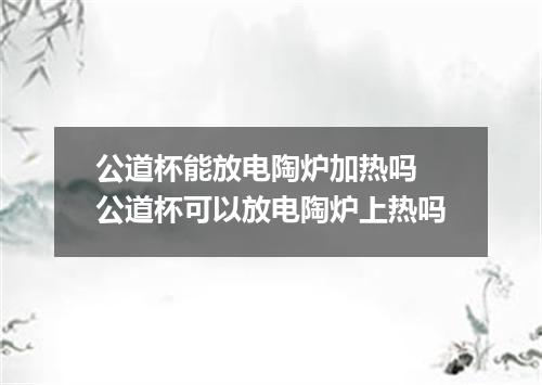 公道杯能放电陶炉加热吗 公道杯可以放电陶炉上热吗