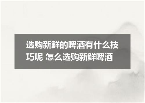 选购新鲜的啤酒有什么技巧呢 怎么选购新鲜啤酒