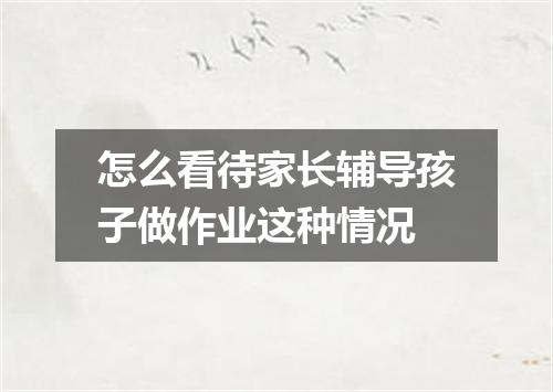 怎么看待家长辅导孩子做作业这种情况