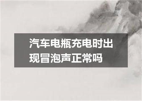 汽车电瓶充电时出现冒泡声正常吗