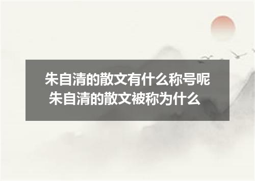 朱自清的散文有什么称号呢 朱自清的散文被称为什么