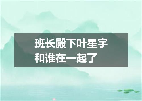 班长殿下叶星宇和谁在一起了
