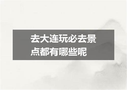 去大连玩必去景点都有哪些呢