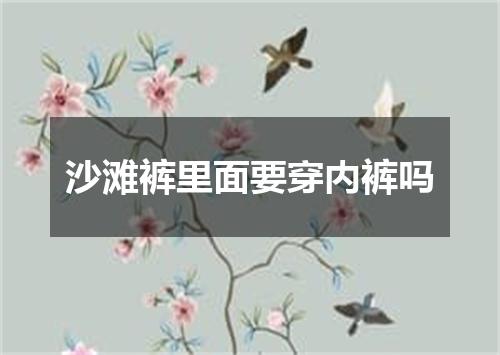 沙滩裤里面要穿内裤吗