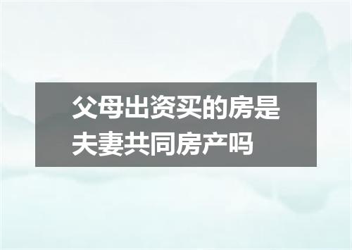 父母出资买的房是夫妻共同房产吗