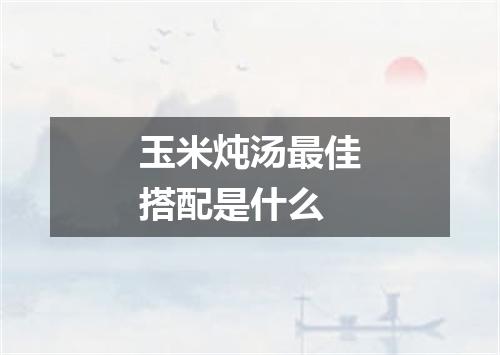 玉米炖汤最佳搭配是什么