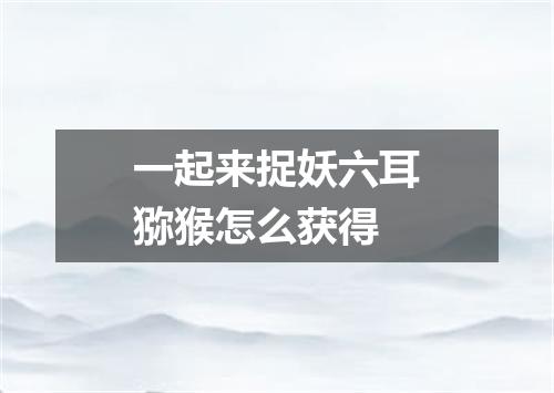 一起来捉妖六耳猕猴怎么获得