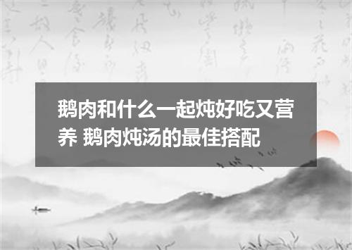 鹅肉和什么一起炖好吃又营养 鹅肉炖汤的最佳搭配