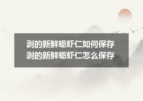 剥的新鲜蛎虾仁如何保存 剥的新鲜蛎虾仁怎么保存
