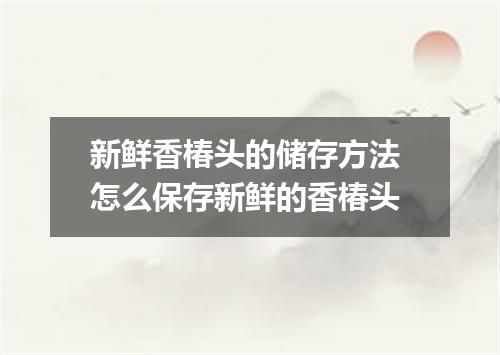 新鲜香椿头的储存方法 怎么保存新鲜的香椿头