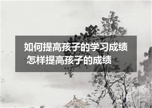 如何提高孩子的学习成绩 怎样提高孩子的成绩