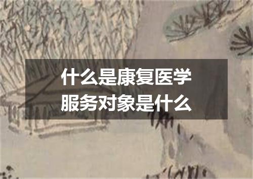 什么是康复医学服务对象是什么