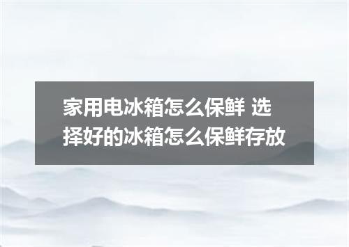 家用电冰箱怎么保鲜 选择好的冰箱怎么保鲜存放
