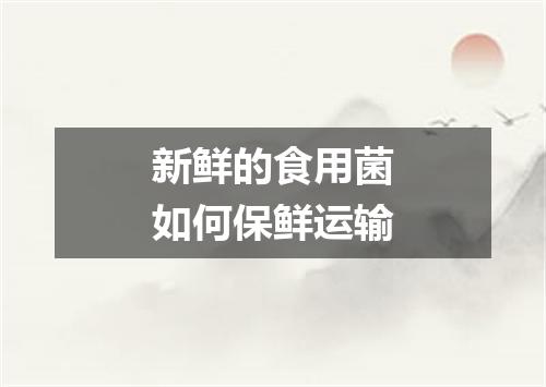 新鲜的食用菌如何保鲜运输