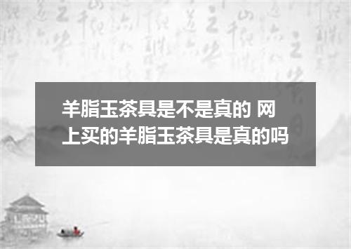 羊脂玉茶具是不是真的 网上买的羊脂玉茶具是真的吗