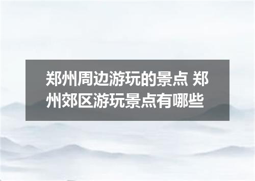 郑州周边游玩的景点 郑州郊区游玩景点有哪些