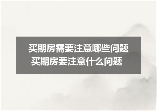 买期房需要注意哪些问题 买期房要注意什么问题