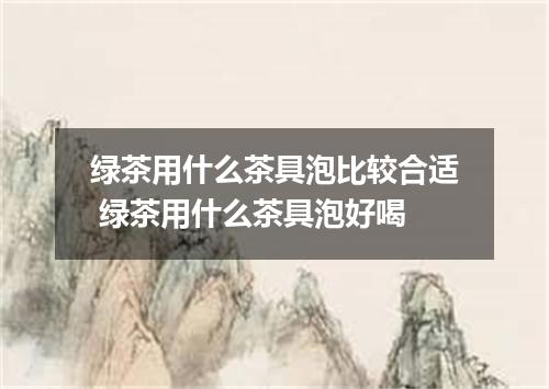 绿茶用什么茶具泡比较合适 绿茶用什么茶具泡好喝