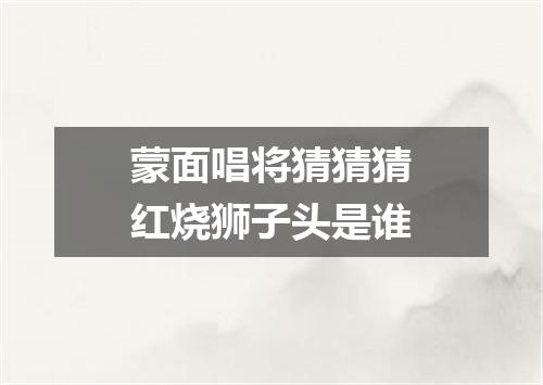 蒙面唱将猜猜猜红烧狮子头是谁