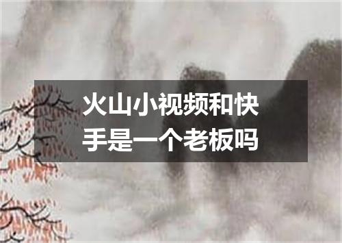 火山小视频和快手是一个老板吗