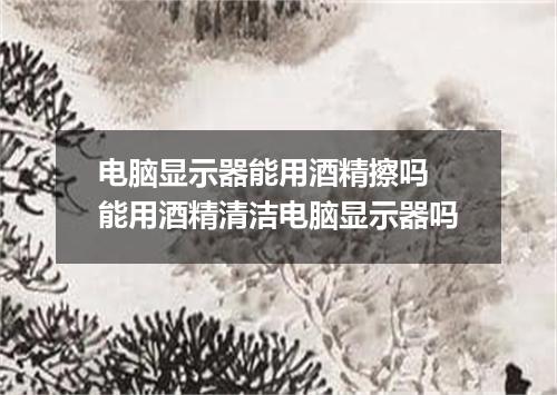 电脑显示器能用酒精擦吗 能用酒精清洁电脑显示器吗