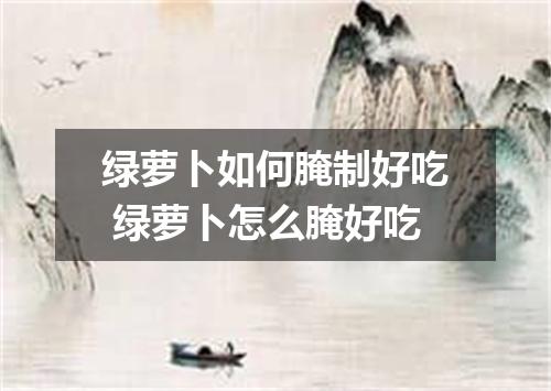 绿萝卜如何腌制好吃 绿萝卜怎么腌好吃