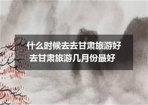 什么时候去去甘肃旅游好 去甘肃旅游几月份最好