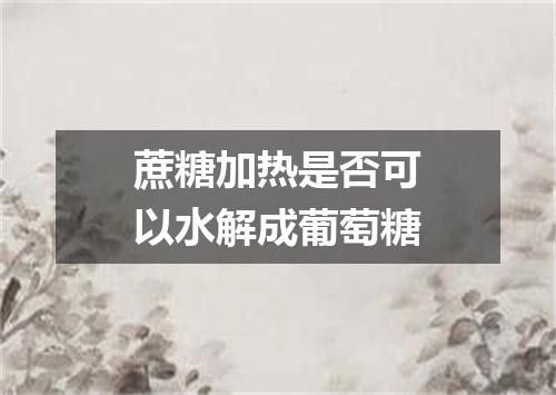 蔗糖加热是否可以水解成葡萄糖