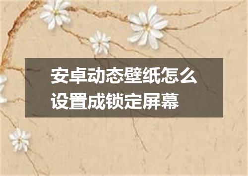 安卓动态壁纸怎么设置成锁定屏幕