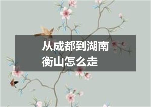从成都到湖南衡山怎么走