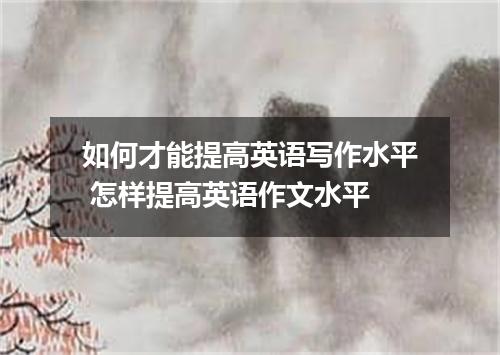 如何才能提高英语写作水平 怎样提高英语作文水平