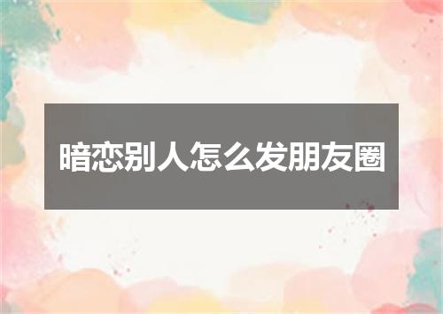 暗恋别人怎么发朋友圈