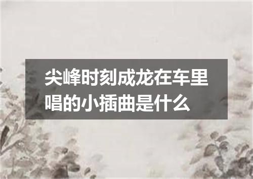 尖峰时刻成龙在车里唱的小插曲是什么