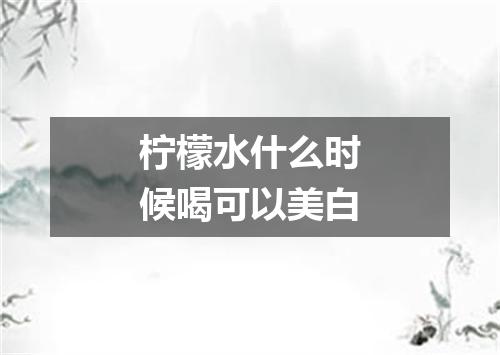 柠檬水什么时候喝可以美白