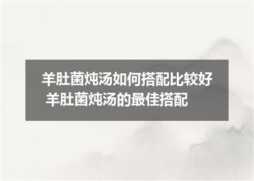 羊肚菌炖汤如何搭配比较好 羊肚菌炖汤的最佳搭配