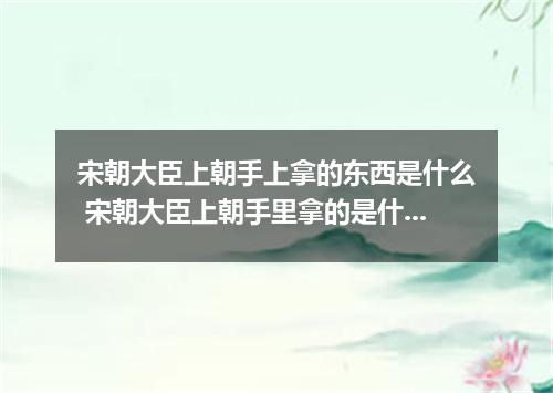 宋朝大臣上朝手上拿的东西是什么 宋朝大臣上朝手里拿的是什么