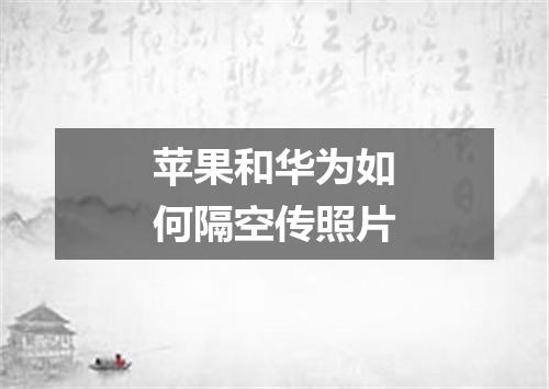 苹果和华为如何隔空传照片