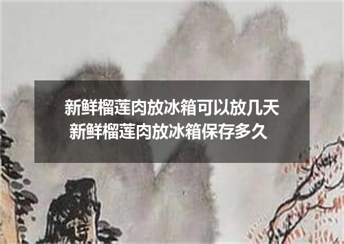 新鲜榴莲肉放冰箱可以放几天 新鲜榴莲肉放冰箱保存多久