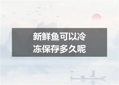 新鲜鱼可以冷冻保存多久呢