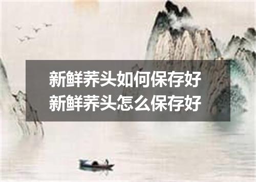 新鲜荞头如何保存好 新鲜荞头怎么保存好